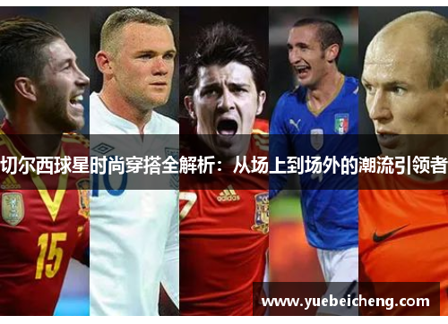 切尔西球星时尚穿搭全解析：从场上到场外的潮流引领者
