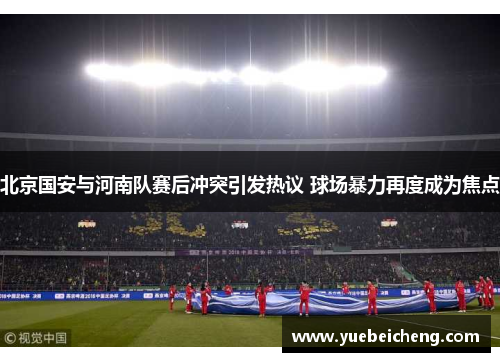 北京国安与河南队赛后冲突引发热议 球场暴力再度成为焦点